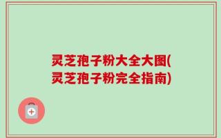 灵芝孢子粉大全大图(灵芝孢子粉完全指南)