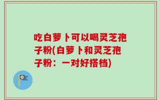 吃白萝卜可以喝灵芝孢子粉(白萝卜和灵芝孢子粉：一对好搭档)