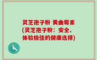 灵芝孢子粉 黄曲霉素(灵芝孢子粉：安全、体验极佳的健康选择)