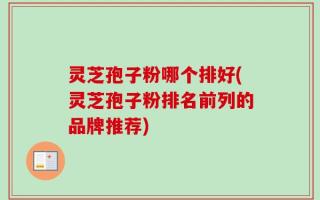 灵芝孢子粉哪个排好(灵芝孢子粉排名前列的品牌推荐)