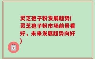 灵芝孢子粉发展趋势(灵芝孢子粉市场前景看好，未来发展趋势向好)