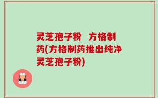 灵芝孢子粉  方格制药(方格制药推出纯净灵芝孢子粉)