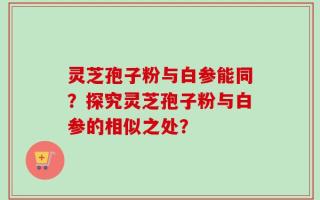 灵芝孢子粉与白参能同？探究灵芝孢子粉与白参的相似之处？