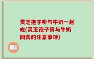 灵芝孢子粉与牛奶一起吃(灵芝孢子粉与牛奶同食的注意事项)