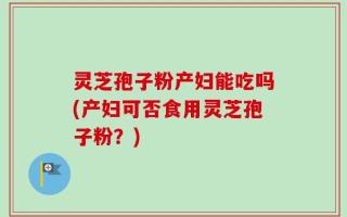 灵芝孢子粉产妇能吃吗(产妇可否食用灵芝孢子粉？)