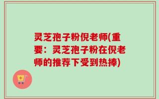 灵芝孢子粉倪老师(重要：灵芝孢子粉在倪老师的推荐下受到热捧)