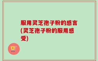 服用灵芝孢子粉的感言(灵芝孢子粉的服用感受)