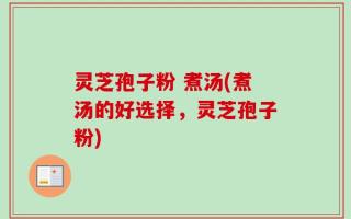 灵芝孢子粉 煮汤(煮汤的好选择，灵芝孢子粉)