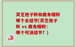 灵芝孢子粉和鹿角帽粉哪个去结节(灵芝孢子粉 vs 鹿角帽粉：哪个可消结节？)