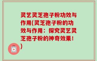 灵艺灵芝孢子粉功效与作用(灵芝孢子粉的功效与作用：探究灵艺灵芝孢子粉的神奇效果！)