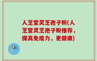 人芝堂灵芝孢子粉(人芝堂灵芝孢子粉推荐，提高免疫力，更健康)