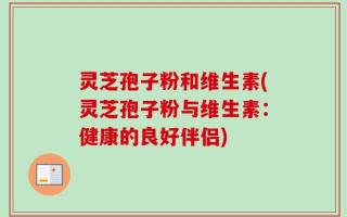 灵芝孢子粉和维生素(灵芝孢子粉与维生素：健康的良好伴侣)