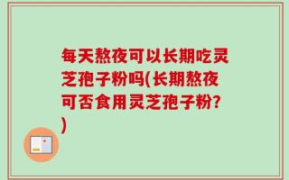 每天熬夜可以长期吃灵芝孢子粉吗(长期熬夜可否食用灵芝孢子粉？)
