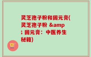 灵芝孢子粉和固元膏(灵芝孢子粉 & 固元膏：中医养生秘籍)