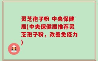 灵芝孢子粉 中央保健局(中央保健局推荐灵芝孢子粉，改善免疫力)