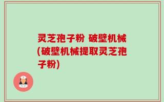 灵芝孢子粉 破壁机械(破壁机械提取灵芝孢子粉)