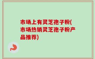 市场上有灵芝孢子粉(市场热销灵芝孢子粉产品推荐)