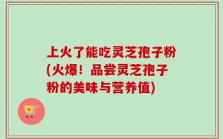 上火了能吃灵芝孢子粉(火爆！品尝灵芝孢子粉的美味与营养值)
