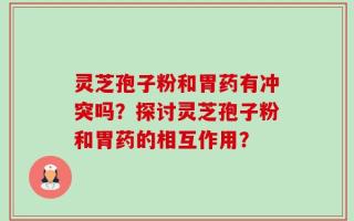 灵芝孢子粉和胃药有冲突吗？探讨灵芝孢子粉和胃药的相互作用？