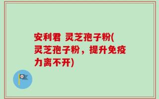 安利君 灵芝孢子粉(灵芝孢子粉，提升免疫力离不开)