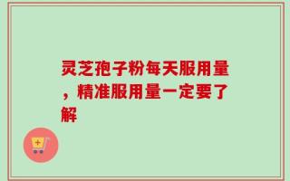 灵芝孢子粉每天服用量，精准服用量一定要了解