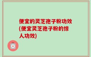 便宜的灵芝孢子粉功效(便宜灵芝孢子粉的惊人功效)