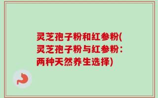 灵芝孢子粉和红参粉(灵芝孢子粉与红参粉：两种天然养生选择)