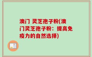 澳门 灵芝孢子粉(澳门灵芝孢子粉：提高免疫力的自然选择)