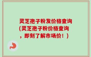 灵芝孢子粉发价格查询(灵芝孢子粉价格查询，即刻了解市场价！)