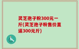 灵芝孢子粉300元一斤(灵芝孢子粉售价直逼300元斤)