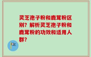 灵芝孢子粉和鹿茸粉区别？解析灵芝孢子粉和鹿茸粉的功效和适用人群？
