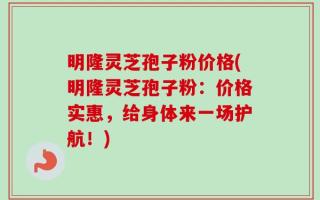 明隆灵芝孢子粉价格(明隆灵芝孢子粉：价格实惠，给身体来一场护航！)