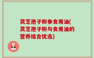 灵芝孢子粉参食用油(灵芝孢子粉与食用油的营养组合优选)