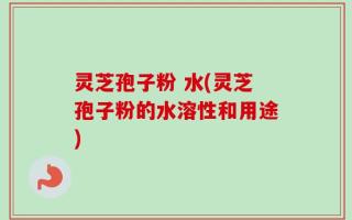 灵芝孢子粉 水(灵芝孢子粉的水溶性和用途)