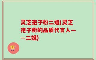 灵芝孢子粉二姐(灵芝孢子粉的品质代言人——二姐)
