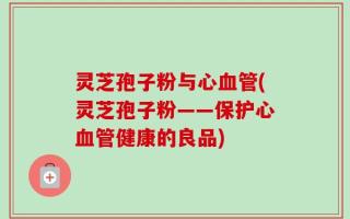 灵芝孢子粉与心血管(灵芝孢子粉——保护心血管健康的良品)