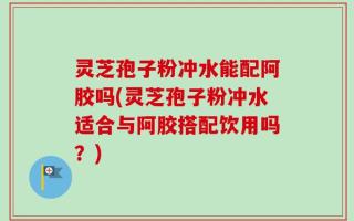 灵芝孢子粉冲水能配阿胶吗(灵芝孢子粉冲水适合与阿胶搭配饮用吗？)