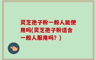 灵芝孢子粉一般人能使用吗(灵芝孢子粉适合一般人服用吗？)