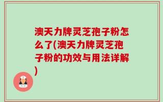 澳天力牌灵芝孢子粉怎么了(澳天力牌灵芝孢子粉的功效与用法详解)