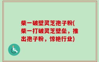 柴一破壁灵芝孢子粉(柴一打破灵芝壁垒，推出孢子粉，惊艳行业)