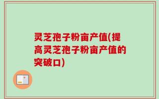灵芝孢子粉亩产值(提高灵芝孢子粉亩产值的突破口)