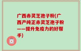 广西赤灵芝孢子粉(广西产纯正赤灵芝孢子粉——提升免疫力的好帮手)