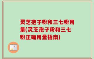 灵芝孢子粉和三七粉用量(灵芝孢子粉和三七粉正确用量指南)