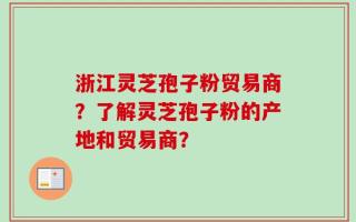 浙江灵芝孢子粉贸易商？了解灵芝孢子粉的产地和贸易商？