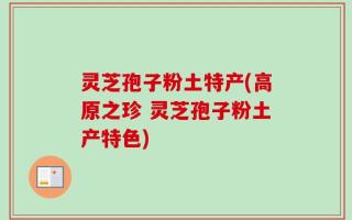 灵芝孢子粉土特产(高原之珍 灵芝孢子粉土产特色)