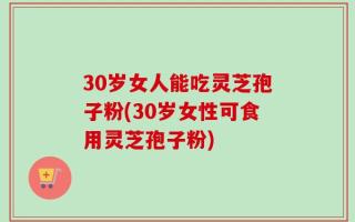 30岁女人能吃灵芝孢子粉(30岁女性可食用灵芝孢子粉)