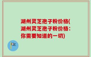 湖州灵芝孢子粉价格(湖州灵芝孢子粉价格：你需要知道的一切)