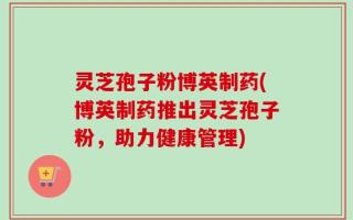 灵芝孢子粉博英制药(博英制药推出灵芝孢子粉，助力健康管理)