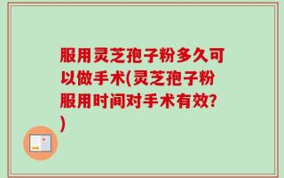 服用灵芝孢子粉多久可以做手术(灵芝孢子粉服用时间对手术有效？)