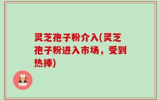 灵芝孢子粉介入(灵芝孢子粉进入市场，受到热捧)